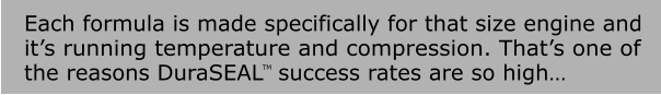 Each formula is made specifically for that size engine and it’s running temperature and compression. That’s one of  the reasons DuraSEAL  success rates are so high… TM